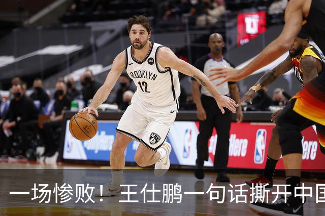 一场惨败！王仕鹏一句话撕开中国篮球遮羞布：联赛20分，国际赛0分！