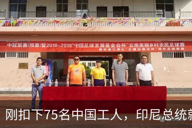 刚扣下75名中国工人，印尼总统就表态：将如家人般保护中方投资者