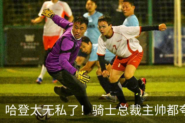 哈登太无私了！骑士总裁主帅都夸他：配合调整合同+招募沃特森