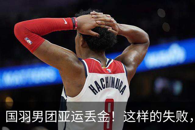 国羽男团亚运丢金！这样的失败，或许只是开始