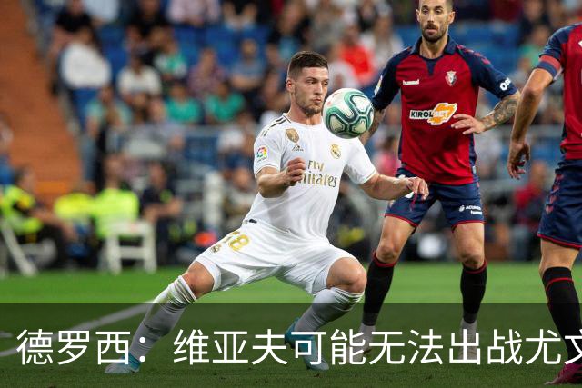 德罗西：维亚夫可能无法出战尤文；为自己与球迷的冲突道歉