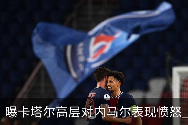 曝卡塔尔高层对内马尔表现愤怒 考虑今夏将他清除