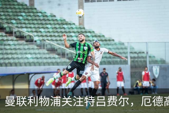 曼联利物浦关注特吕费尔，厄德高将续约阿森纳
