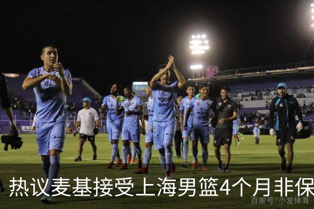 热议麦基接受上海男篮4个月非保障合同：双方各留操作空间引猜想