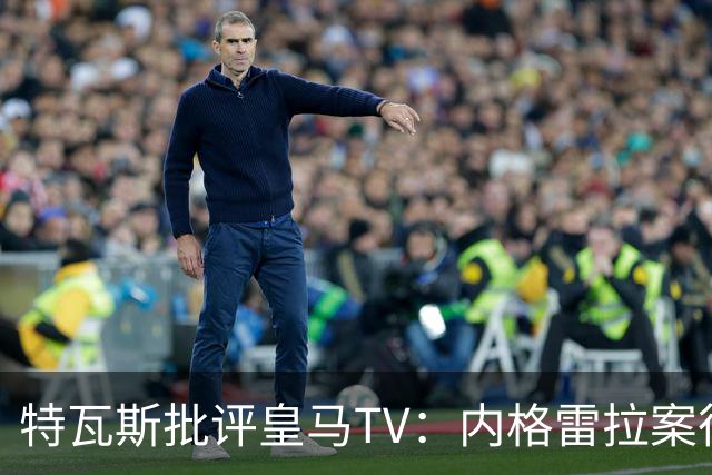 特瓦斯批评皇马TV：内格雷拉案很严重，但称仍影响裁判是胡说八道