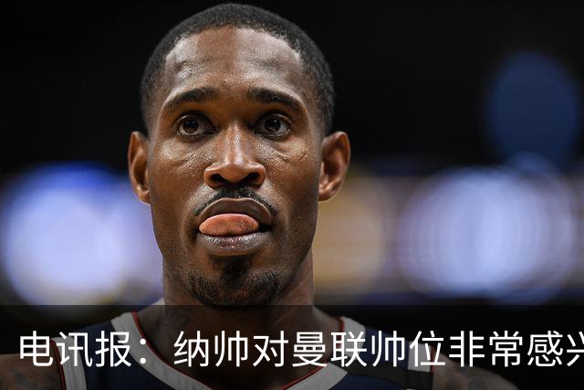 电讯报：纳帅对曼联帅位非常感兴趣，若卡里克下课曼联将考虑请他