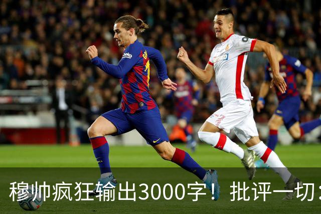 穆帅疯狂输出3000字！批评一切：11打9变10打11 西甲和13年前一样黑