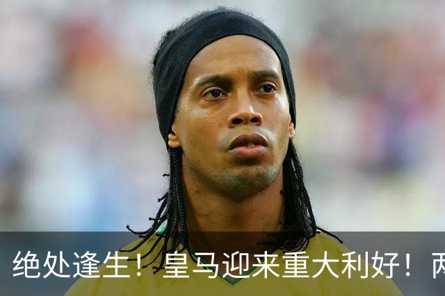 绝处逢生！皇马迎来重大利好！两大核心火线复出