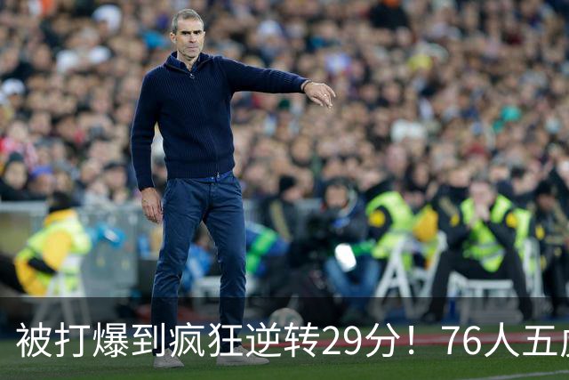 被打爆到疯狂逆转29分！76人五虎打出史诗名场面，下半场合砍60分