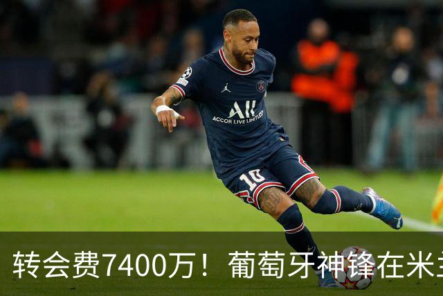 转会费7400万！葡萄牙神锋在米兰哑火：7场比赛只进1球