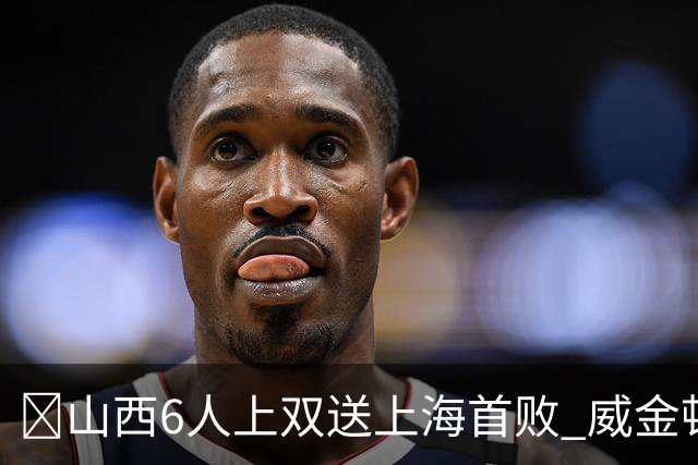 🏀山西6人上双送上海首败 威金顿26+8 原帅三分6中5 张镇麟19+5