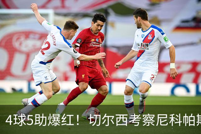 4球5助爆红！切尔西考察尼科帕斯，蓝军引援重心却不在前腰