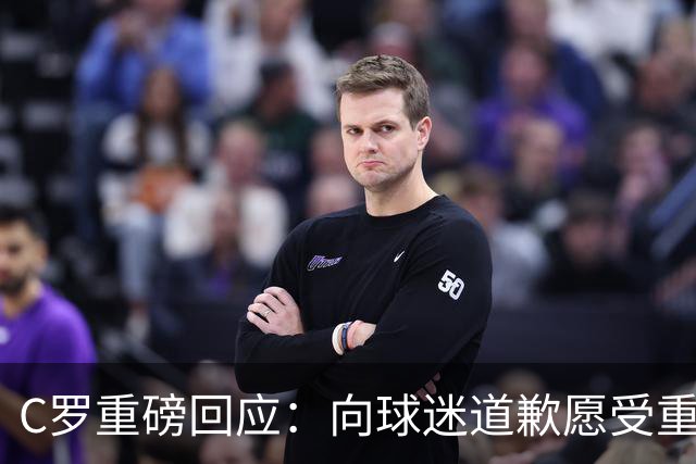 C罗重磅回应：向球迷道歉愿受重罚 主帅失信拒绝认错 生涯从未干涉教练决定