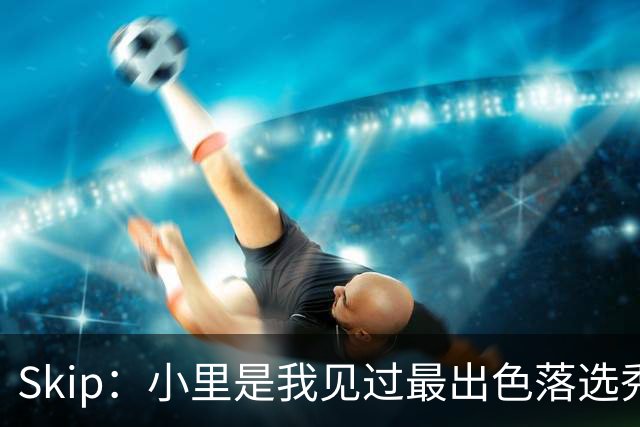Skip：小里是我见过最出色落选秀之一 去其他队甚至能争NBA得分王
